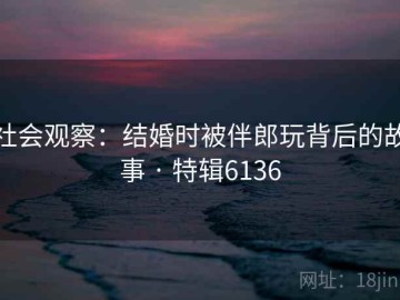 社会观察：结婚时被伴郎玩背后的故事 · 特辑6136