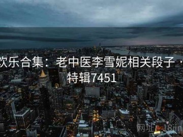 欢乐合集：老中医李雪妮相关段子 · 特辑7451