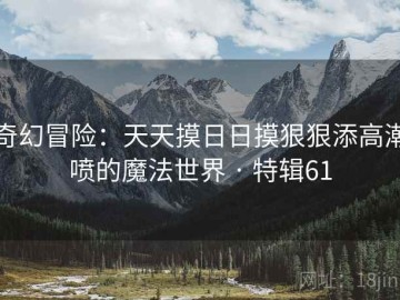 奇幻冒险：天天摸日日摸狠狠添高潮喷的魔法世界 · 特辑61
