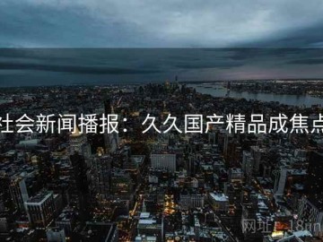 社会新闻播报：久久国产精品成焦点