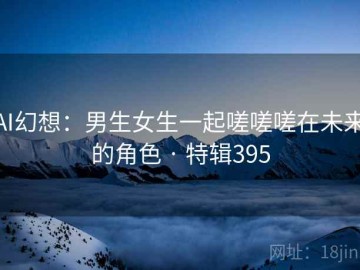 AI幻想：男生女生一起嗟嗟嗟在未来的角色 · 特辑395