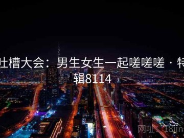 吐槽大会：男生女生一起嗟嗟嗟 · 特辑8114