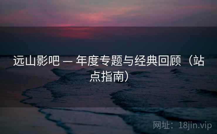 远山影吧 — 年度专题与经典回顾（站点指南）