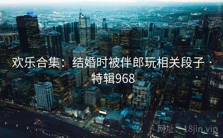 欢乐合集：结婚时被伴郎玩相关段子 · 特辑968