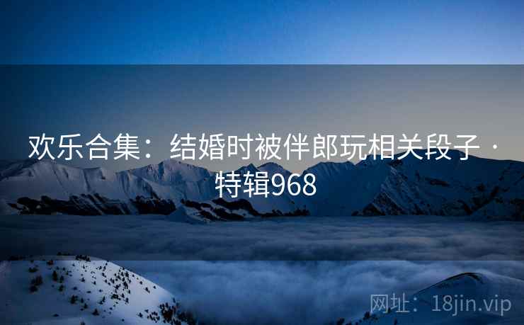 欢乐合集：结婚时被伴郎玩相关段子 · 特辑968