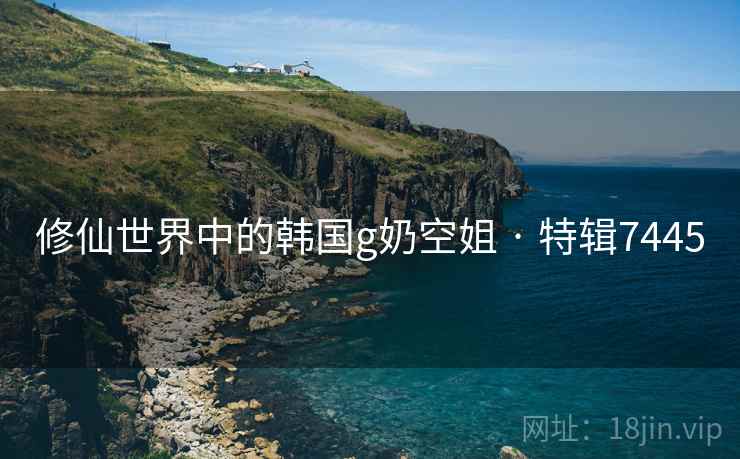 修仙世界中的韩国g奶空姐 · 特辑7445