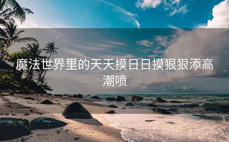 魔法世界里的天天摸日日摸狠狠添高潮喷