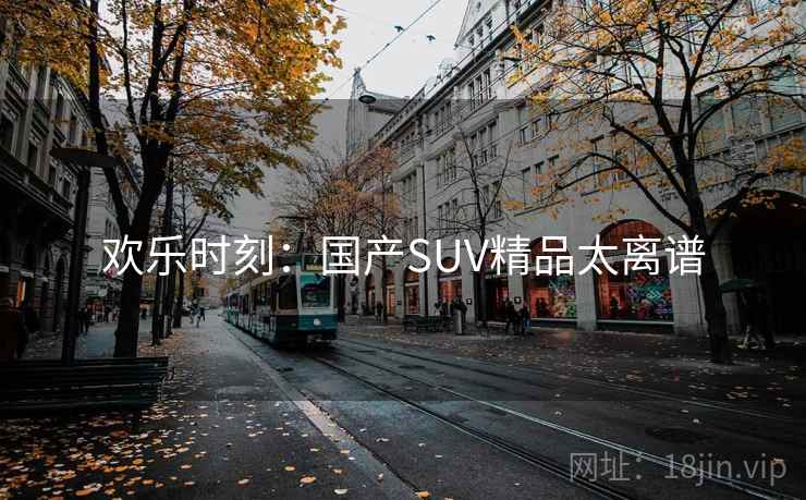 欢乐时刻:国产SUV精品太离谱 欢乐时刻:国产SUV精品太离谱