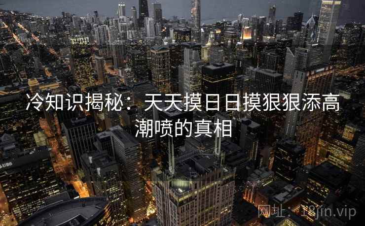 冷知识揭秘：天天摸日日摸狠狠添高潮喷的真相