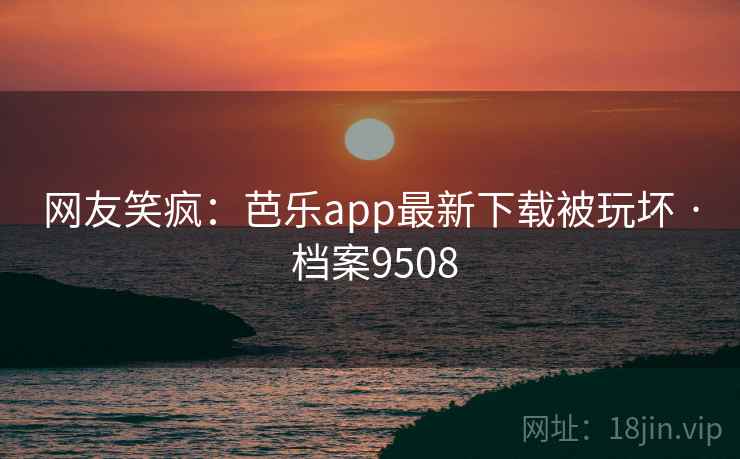 网友笑疯：芭乐app最新下载被玩坏 · 档案9508