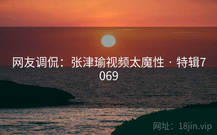 网友调侃：张津瑜视频太魔性 · 特辑7069