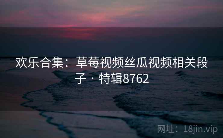 欢乐合集:草莓视频丝瓜视频相关段子 · 特辑8762 欢乐合集:草莓视频丝瓜视频相关段子 · 特辑8762