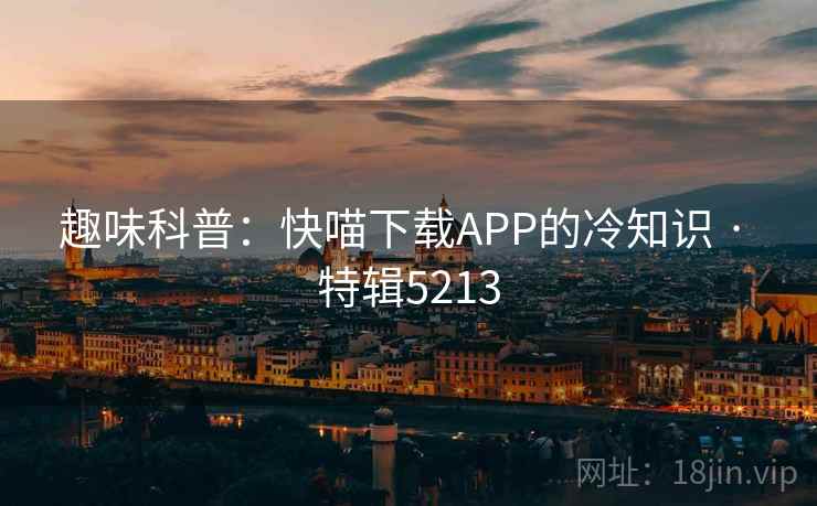 趣味科普:快喵下载APP的冷知识 · 特辑5213 趣味科普:快喵下载APP的冷知识 · 特辑5213