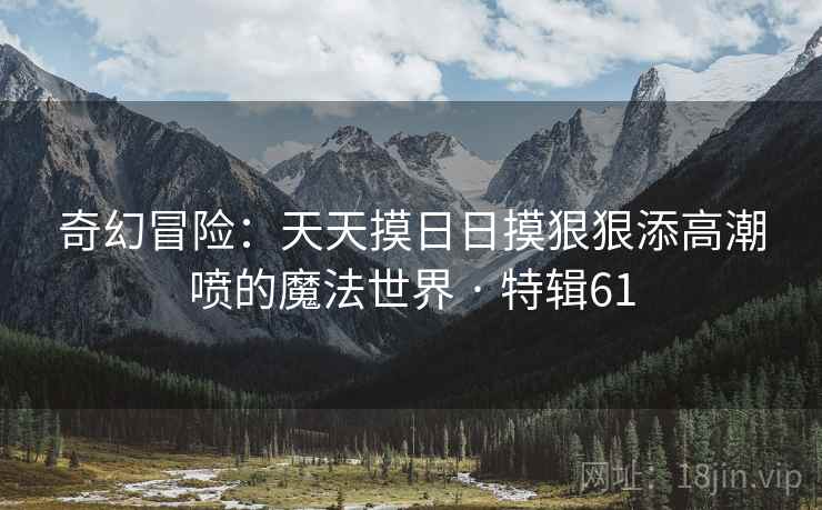 奇幻冒险:天天摸日日摸狠狠添高潮喷的魔法世界 · 特辑61 奇幻冒险:天天摸日日摸狠狠添高潮喷的魔法世界 · 特辑61