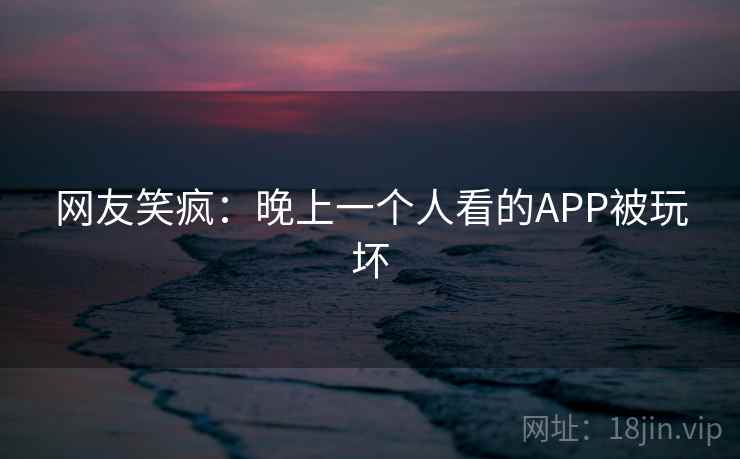 网友笑疯:晚上一个人看的APP被玩坏 网友笑疯:晚上一个人看的APP被玩坏