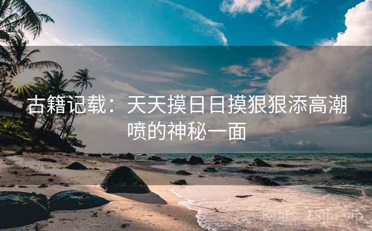 古籍记载：天天摸日日摸狠狠添高潮喷的神秘一面