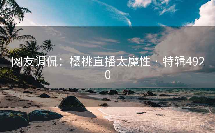 网友调侃：樱桃直播太魔性 · 特辑4920