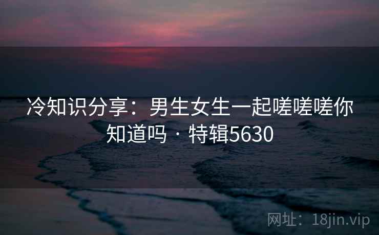 冷知识分享：男生女生一起嗟嗟嗟你知道吗 · 特辑5630