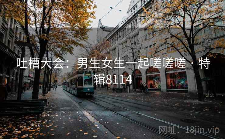 吐槽大会：男生女生一起嗟嗟嗟 · 特辑8114